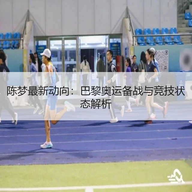 陈梦最新动向：巴黎奥运备战与竞技状态解析